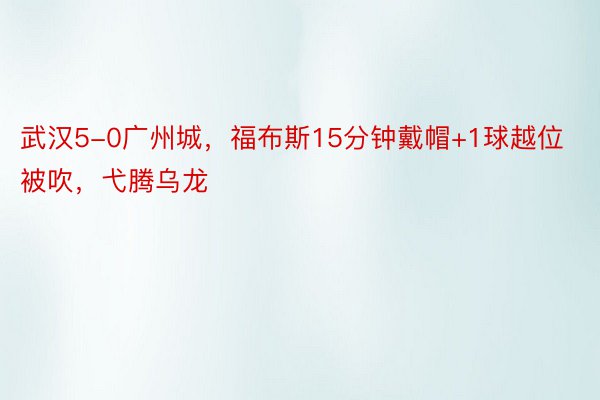 武汉5-0广州城，福布斯15分钟戴帽+1球越位被吹，弋腾乌龙