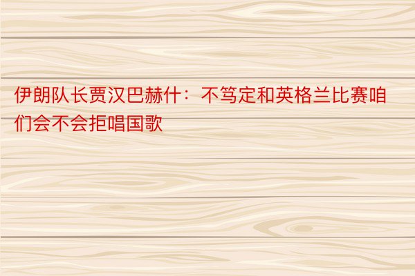 伊朗队长贾汉巴赫什：不笃定和英格兰比赛咱们会不会拒唱国歌