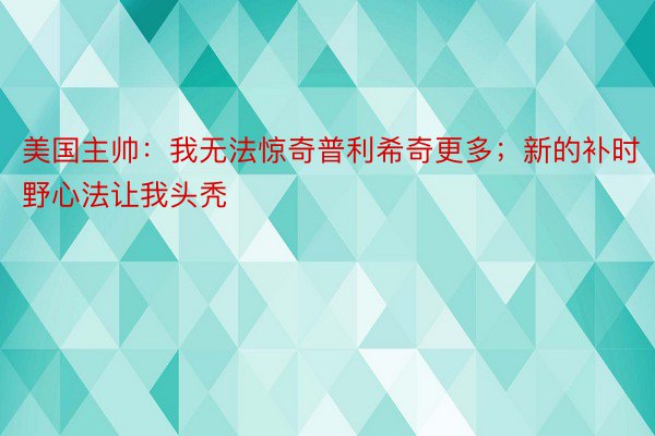 美国主帅：我无法惊奇普利希奇更多；新的补时野心法让我头秃